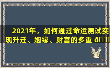 2021年，如何通过命运测试实现升迁、姻缘、财富的多重 🐟 愿望